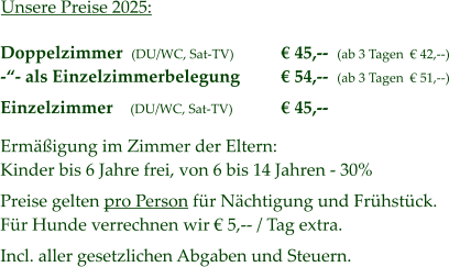 Unsere Preise 2025: Doppelzimmer  (DU/WC, Sat-TV) -“- als Einzelzimmerbelegung  Einzelzimmer    (DU/WC, Sat-TV)  Ermäßigung im Zimmer der Eltern: Kinder bis 6 Jahre frei, von 6 bis 14 Jahren - 30%  Preise gelten pro Person für Nächtigung und Frühstück. Für Hunde verrechnen wir € 5,-- / Tag extra.  Incl. aller gesetzlichen Abgaben und Steuern.  € 45,--  (ab 3 Tagen  € 42,--) € 54,--  (ab 3 Tagen  € 51,--)  € 45,--