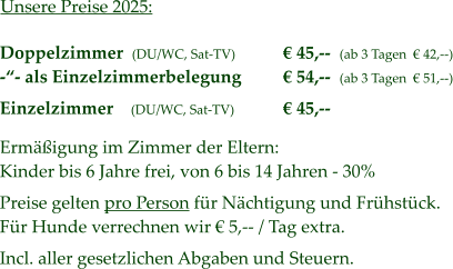 Unsere Preise 2025: Doppelzimmer  (DU/WC, Sat-TV) -“- als Einzelzimmerbelegung  Einzelzimmer    (DU/WC, Sat-TV)  Ermäßigung im Zimmer der Eltern: Kinder bis 6 Jahre frei, von 6 bis 14 Jahren - 30%  Preise gelten pro Person für Nächtigung und Frühstück. Für Hunde verrechnen wir € 5,-- / Tag extra.  Incl. aller gesetzlichen Abgaben und Steuern.  € 45,--  (ab 3 Tagen  € 42,--) € 54,--  (ab 3 Tagen  € 51,--)  € 45,--