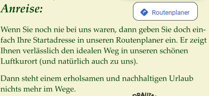 Anreise:  Wenn Sie noch nie bei uns waren, dann geben Sie doch ein-fach Ihre Startadresse in unseren Routenplaner ein. Er zeigt Ihnen verlässlich den idealen Weg in unseren schönen Luftkurort (und natürlich auch zu uns).  Dann steht einem erholsamen und nachhaltigen Urlaub nichts mehr im Wege.